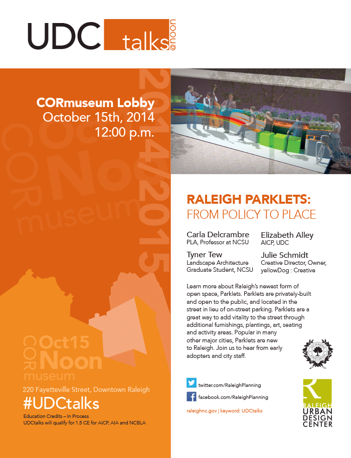 The Raleigh Urban Design Center (UDC) invites you to join us at noon at the COR Museum,

On October 15, 2014 for,

Raleigh Parklets: From Policy to Place

Speakers:
Elizabeth Alley AICP, Urban Design Center, City of Raleigh
Tyner Tew, Landscape Architecture Graduate Student, NCSU
Julie Schmidt, Creative Director, Owner, yellowDog : Creative
Carla Delcrambre PLA, Professor at NCSU


Learn more about Raleigh’s newest form of open space, Parklets. Parklets are privately-built and open to the public, and located in the street in lieu of on-street parking. Parklets are a great way to add vitality to the street through additional furnishings, plantings, art, seating and activity areas. Popular in many other major cities, Parklets are new to Raleigh. Join us to hear from early adopters and city staff.

All events are free and open to the public. Registrations not required and no reservations are needed. Attendees are welcome to bring lunch to the talks.

Highlights from the session will be tweeted about the event @RaleighPlanning #UDCtalks

Sign up for UDC Talks communications to get notified by email.

Education Credits - In Process

    Landscape Architects may be approved for 1.5 credits through the NC Board of Landscape Architects. Please pick up a confirmation at the end of the lecture and self-report.
    Architects self-report through AIA-NC.
    Planners self-report through AICP