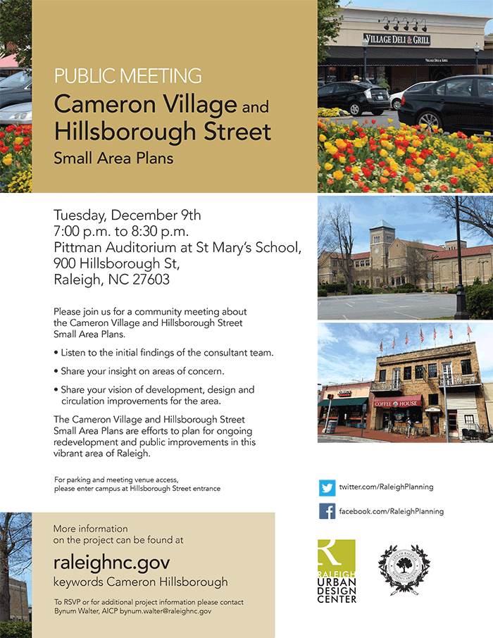 PUBLIC MEETING

Cameron Village and
Hillsborough Street
Small Area Plans

Tuesday, December 9th
7:00 p.m. to 8:30 p.m.
Pittman Auditorium at St Mary’s School,
900 Hillsborough St,
Raleigh, NC 27603

Please join us for a community meeting about 
the Cameron Village and Hillsborough Street 
Small Area Plans.
• Listen to the initial findings of the consultant team. 
• Share your insight on areas of concern.
• Share your vision of development, design and circulation improvements for the area.
The Cameron Village and Hillsborough Street Small Area Plans are efforts to plan for ongoing redevelopment and public improvements in this vibrant area of Raleigh.
For parking and meeting venue access, 
please enter campus at Hillsborough Street entrance

More information
on the project can be found at
raleighnc.gov
keywords Cameron Hillsborough
To RSVP or for additional project information please contact Bynum Walter, AICP bynum.walter@raleighnc.gov
twitter.com/RaleighPlanning
facebook.com/RaleighPlanning
