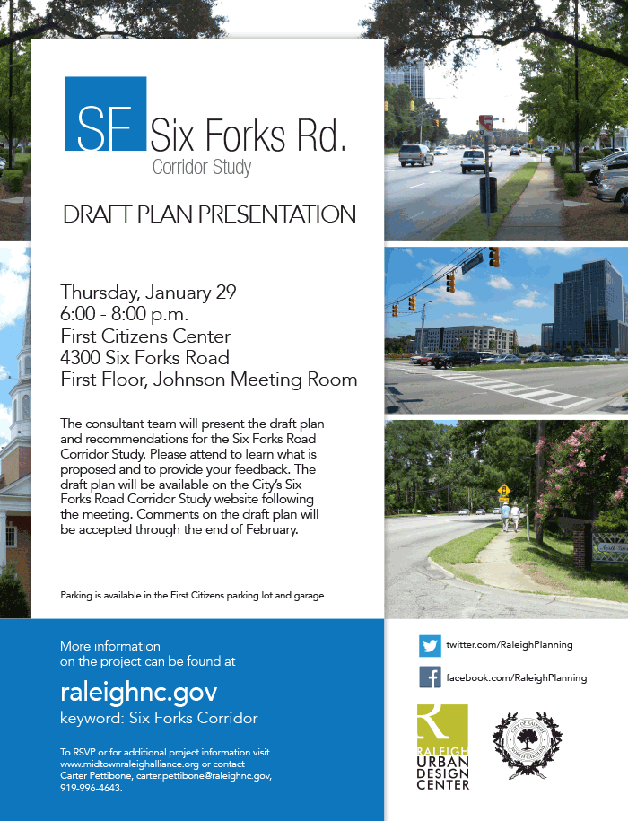 Six Forks Road Corridor Study
Draft Plan Presentation

Thursday, January 29
6:00 - 8:00 p.m.
First Citizens Center
4300 Six Forks Road
First Floor, Johnson Meeting Room
The consultant team will present the draft plan and recommendations for the Six Forks Road Corridor Study. Please attend to learn what is proposed and to provide your feedback. The draft plan will be available on the City’s Six Forks Road Corridor Study website following the meeting. Comments on the draft plan will be accepted through the end of February.
Please RSVP by visiting the Midtown Raleigh Alliance website 
or by calling 919-996-4643.

Parking is available in the First Citizens parking lot and garage.
For more information see the Six Forks Road Corridor Study website or contact Carter Pettibone.
