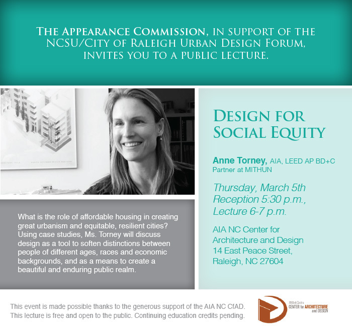 The Appearance Commission, in support of the NCSU/City of Raleigh Urban Design Forum, invites you to a public lecture. 

Design for Social Equity

What is the role of affordable housing in creating great urbanism and equitable, resilient cities?  Using case studies, Ms. Torney will discuss design as a tool to soften distinctions between people of different ages, races and economic backgrounds, and as a means to create a beautiful and enduring public realm. 

Anne Torney, AIA, LEED AP BD+C
Partner at MITHUN

Thursday, March 5th
Reception 5:30 p.m.,
Lecture 6-7 p.m.

AIA NC Center for 
Architecture and Design
14 East Peace Street, 
Raleigh, NC 27604

This event is made possible thanks to the generous support of the AIA NC CfAD.

This lecture is free and open to the public. Continuing education credits pending.
