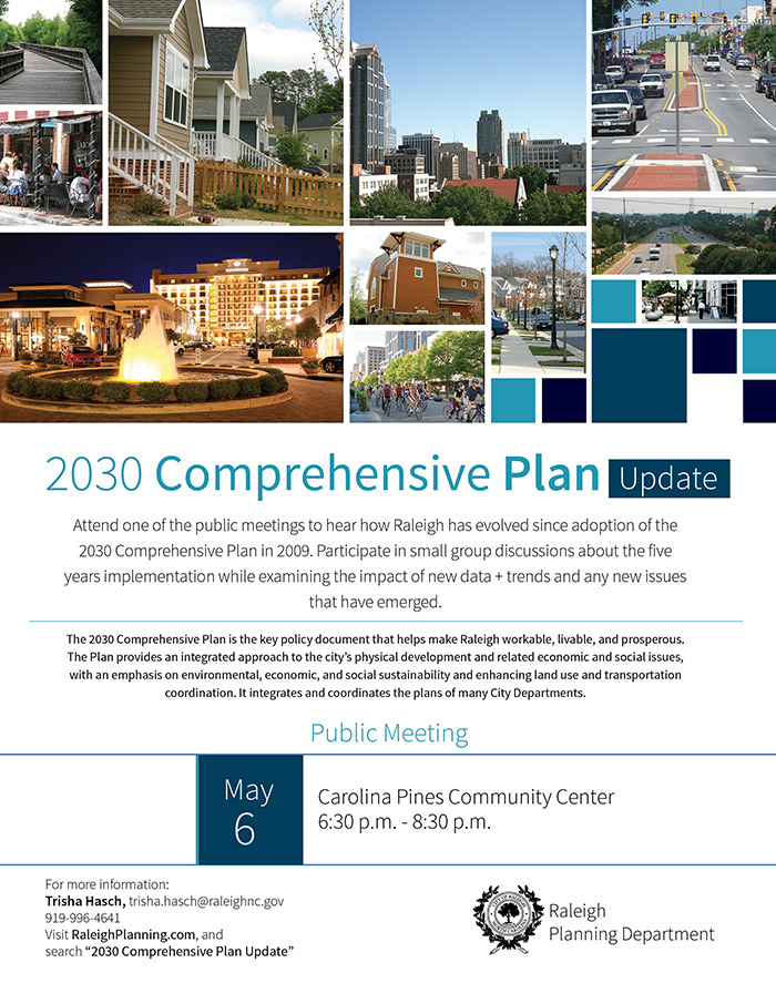 2030 Comprehensive Plan Update

Public Meeting
May 6
Carolina Pines Community Center
6:30 p.m. - 8:30 p.m.

Attend one of the public meetings to hear how Raleigh has evolved since adoption of the 2030 Comprehensive Plan in 2009. Participate in small group discussions about the five years implementation while examining the impact of new data + trends and any new issues that have emerged.

The 2030 Comprehensive Plan is the key policy document that helps make Raleigh workable, livable, and prosperous. The Plan provides an integrated approach to the city’s physical development and related economic and social issues, with an emphasis on environmental, economic, and social sustainability and enhancing land use and transportation coordination. It integrates and coordinates the plans of many City Departments.

For more information:
Trisha Hasch, trisha.hasch@raleighnc.gov
919-996-4641
Visit RaleighPlanning.com, and
search “2030 Comprehensive Plan Update”