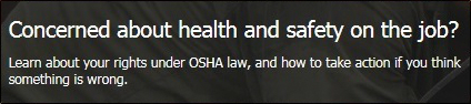 Concerned about health and safety on the job?  Learn about your rights under OSHA law, and how to take action if you think something is wrong. 