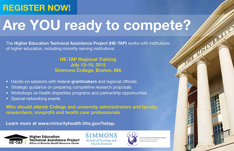 REGISTER NOW!
Are YOU ready to compete?
The Higher Education Technical Assistance Project (HE-TAP) works with institutions
of higher education, including minority serving institutions.
HE-TAP Regional Training
July 13–15, 2015
Simmons College, Boston, MA
Hands-on sessions with federal grantmakers and regional officials
Strategic guidance on preparing competitive research proposals
Workshops on health disparities programs and partnership opportunities
Special networking events
Higher Education
Technical Assistance Project
Office of Minority Health Resource Center
REGISTER NOW!
Who should attend: College and university administrators and faculty,
researchers, nonprofit and health care professionals
Learn more at http://www.minorityhealth.hhs.gov/omh/browse.aspx?lvl=3&lvlid=100.
Higher Education
Technical Assistance Project
Office of Minority Health Resource Center
HE-TAPlogo
Simmons logo School of Nursing and Health Sciences 
Insititute For Global youth Development Prorams
