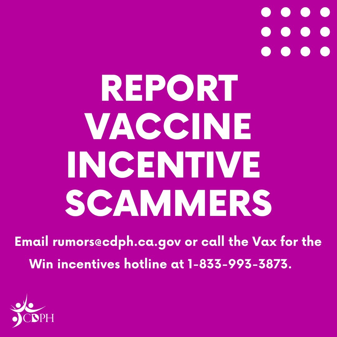 Report vaccine incentive scammers. Email rumors@cdph.ca.gov or call the Vax for the Win incentives hotline at 1-833-993-3873.
