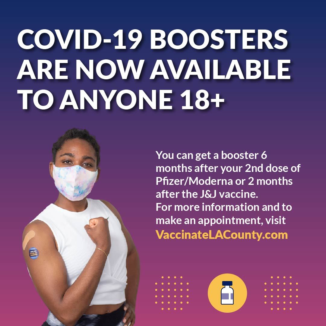 Boosters are now available to anyone 18+. Get a booster 6 months after your 2nd dose of Pfizer/Moderna or 2 months after J&J. VaccinateLACounty.com