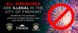 All Fireworks are illegal in the City of Fremont. Penalties for the possession and/or use of illegal fireworks range from $1,000 to $50,000