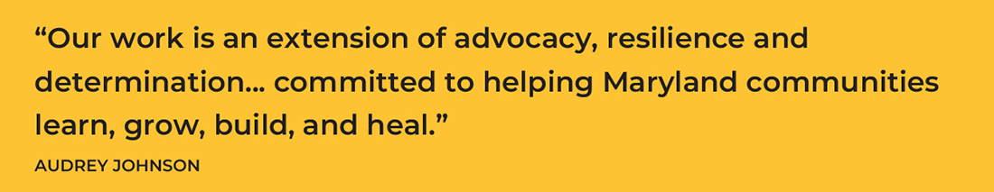 Our work is an extension of advocacy, resilience and determination... committed to helping Maryland communities learn, grow, build and heal