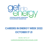 Get into Energy Michigan Energy Workforce Development Consortium Careers in Energy Week 2022 Oct. 17 to 21 More info at CareersInEnergyMichigan.com