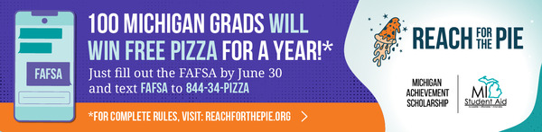 Reach for the Pie, 100 Michigan Grads will will free pizza for a year!* Just fill out the FAFSA by June 30 and text FAFSA to 844-34-PIZZA