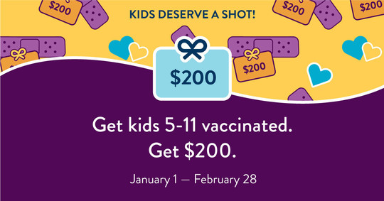 Kids deserve a shot! Get kids vaccinated. Get $200. January 1 - February 28