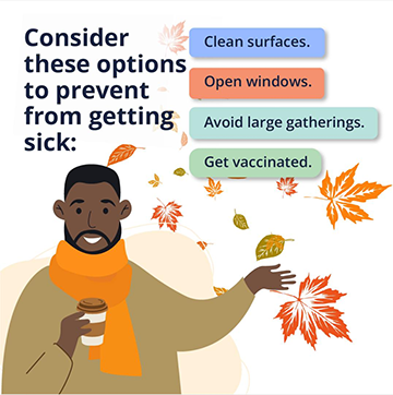 consider these options to prevent from getting sick: clean surfaces. open windows. avoid larget gatherings. get vaccinated.