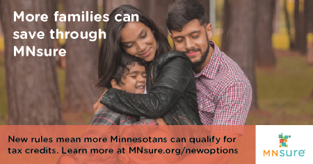 More families can save through MNsure. New rules mean more Minnesotans can qualify for tax credits. Learn more at MNsure.org/newoptions.