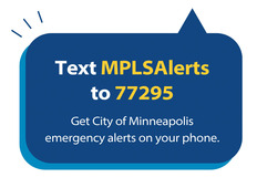 Text MPLSAlerts to 77295. Get City of Minneapolis emergency alerts on your phone.
