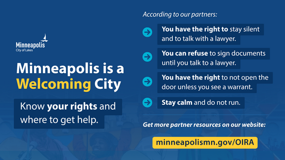 Minneapolis is a Welcoming City. Four rights in ICE interactions and link to partner resources, workshops and legal help at minneapolismn.gov/OIRA