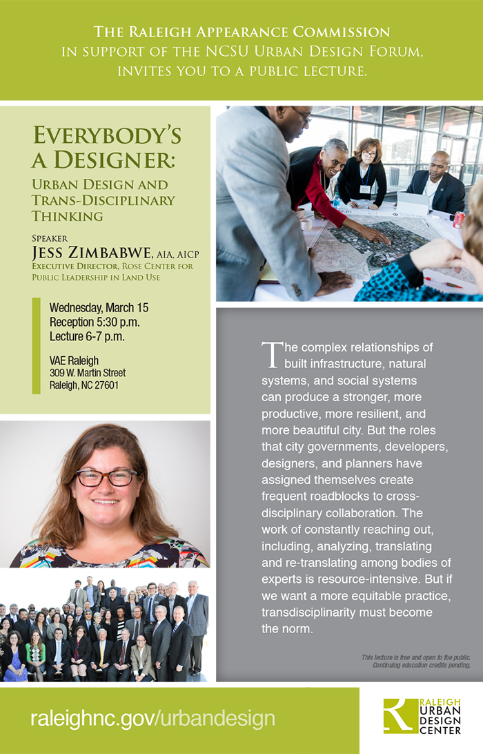 Free Public Lecture
Lecture presented by City of Raleigh Appearance Commission

Everybody’s a Designer – Urban Design and Trans-Disciplinary Thinking
Thursday, March 15 | 6:00 p.m. – 7:00 p.m.
Location: VAE Raleigh, 309 W. Martin Street, Raleigh, NC 27601

Presenter:
Presented by Jess Zimbabwe, AIA, AICP, Rose Center for Public Leadership in Land Use

Description:
The complex relationships of built infrastructure, natural systems, and social systems can produce a stronger, more productive, more resilient, and more beautiful city. But the roles that city governments, developers, designers, and planners have assigned themselves create frequent roadblocks to cross-disciplinary collaboration. The work of constantly reaching out, including, analyzing, translating and re-translating among bodies of experts is resource-intensive. But if we want a more equitable practice, transdisciplinarity must become the norm.

About Jess Zimbabwe:
Jess Zimbabwe is Director of Urban Development at the National League of Cities (NLC) and founding Executive Director of the Daniel Rose Center for Public Leadership—a partnership of NLC and the Urban Land Institute. Previously, Jess was the Director of the Mayors’ Institute on City Design and Community Design Director at Urban Ecology, providing pro bono community planning and design assistance to low-income neighborhoods in the San Francisco Bay Area. She is a licensed architect, certified city planner, a LEED-Accredited professional, board chair of Next City, and a member of the urban planning faculty at Georgetown University.
