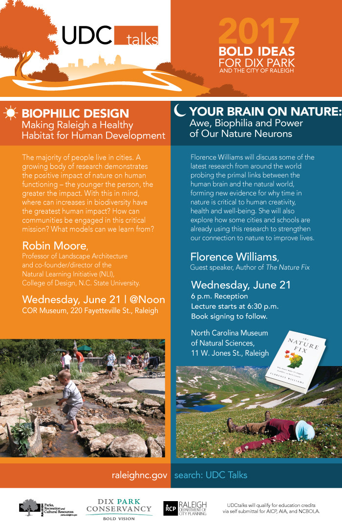 The City of Raleigh will be hosting a unique lecture series this year to highlight bold ideas, issues, and topics important to the development of the new City of Raleigh Dix Park project. Topics will include inclusivity, ecology, access, arts and culture, history, transportation, economic development, and connectivity, among others. These talks attract design professionals, government officials, and members of the general public to educate them on local design issues. The 2017 Lecture Series titled Bold Ideas for Dix Park and the City of Raleigh, will be jammed pack with lectures @noon and @night.

The Raleigh Urban Design Center (UDC) and the Dix Park Conservancy invites you to join us.

Wednesday, June 21 | @Noon COR Museum, 220 Fayetteville St., Raleigh

BIOPHILIC DESIGN Making Raleigh a Healthy Habitat for Human Development

The majority of people live in cities. A growing body of research demonstrates the positive impact of nature on human functioning – the younger the person, the greater the impact. With this in mind, where can increases in biodiversity have the greatest human impact? How can communities be engaged in this critical mission? What models can we learn from?

Robin Moore, Professor of Landscape Architecture and co-founder/director of the Natural Learning Initiative (NLI), College of Design, N.C. State University.

______________________________

Wednesday, June 21 | 6 p.m. N.C. Museum of Natural Sciences, 11 W. Jones St., Raleigh
Reception, Lecture starts at 6:30 p.m. Book signing to follow.

YOUR BRAIN ON NATURE: Awe, Biophilia and Power of Our Nature Neurons

Florence Williams will discuss some of the latest research from around the world probing the primal links between the human brain and the natural world, forming new evidence for why time in nature is critical to human creativity, health and well-being. She will also explore how some cities and schools are already using this research to strengthen our connection to nature to improve lives.

Florence Williams, Guest speaker, Author of The Nature Fix.

All events are free and open to the public. Registrations not required and no reservations are needed. Attendees are welcome to bring lunch or dinner to the talks.