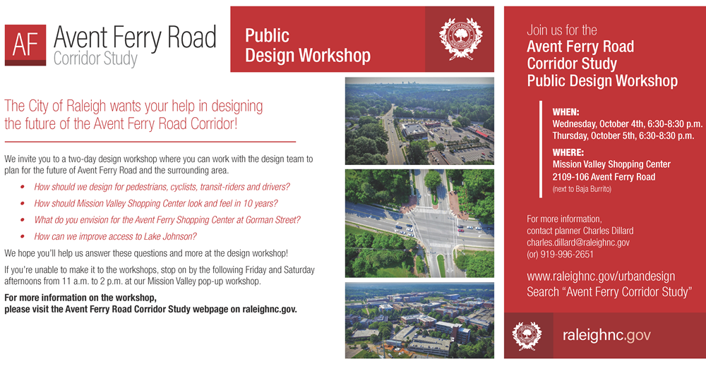Public Design Workshop!  
The City of Raleigh welcomes you to a two-day design workshop where you can work with the design team to plan for the future of Avent Ferry Road and the Surrounding area. The two-day workshop will take place Wednesday, October 4th and 5th, from 6:30-8:30 p.m. at 2109-106 Avent Ferry Road (next to Baja Burrito in the upper portion of Mission Valley Shopping Center). Topics to be covered at the workshop include the following, and more:
	•	How should we design for pedestrians, cyclists, transit-riders and drivers?
	•	How should Mission Valley Shopping Center look and feel in 10 years?
	•	What do you envision for the Avent Ferry Shopping Center at Gorman Street?
	•	How can we improve access to Lake Johnson?
We hope you can make it to one or both nights of the workshop!
If you’re unable to make it to the workshops, stop on by the following Friday and Saturday afternoons from 11 a.m. to 2 p.m. at our Mission Valley pop-up workshop.
For questions, more information, or to provide your comments via email or phone, please contact Charles Dillard at charles.dillard@raleighnc.gov, or 919-996-2651.