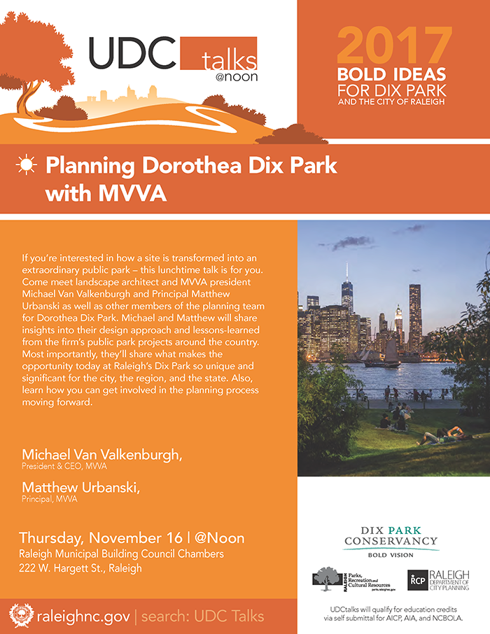 The Raleigh Urban Design Center (UDC) and the Dix Park Conservancy invites you to join us.

Thursday, November 16 | @Noon
Raleigh Municipal Building Council Chambers | 222 West Hargett St., Raleigh

Michael Van Valkenburgh, President & CEO, MVVA

Matthew Urbanski, Principal, MVVA

If you’re interested in how a site is transformed into an extraordinary public park – this lunchtime talk is for you. Come meet landscape architect and MVVA president Michael Van Valkenburgh and Principal Matthew Urbanski as well as other members of the planning team for Dorothea Dix Park. Michael and Matthew will share insights into their design approach and lessons-learned from the firm’s public park projects around the country. Most importantly, they’ll share what makes the opportunity today at Raleigh’s Dix Park so unique and significant for the city, the region, and the state. Also, learn how you can get involved in the planning process moving forward.

All events are free and open to the public. Registrations not required and no reservations are needed. Attendees are welcome to bring lunch or dinner to the talks.

Follow us on on Twitter @RaleighPlanning | #UDCtalks

Education Credits:
UDC Talks will qualify for education credits via self submittal for AICP, AIA, and NCBOLA.