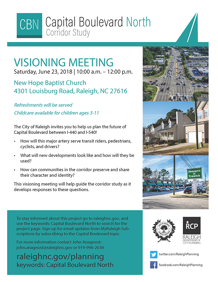 Capital Boulevard North Corridor Study

VISIONING MEETING
Saturday, June 23, 2018 | 10:00 a.m. – 12:00 p.m.
New Hope Baptist Church
4301 Louisburg Road, Raleigh, NC 27616

Refreshments will be served
Childcare available for children ages 3-11

The City of Raleigh invites you to help us plan the future of Capital Boulevard between I-440 and I-540!

•How will this major artery serve transit riders, pedestrians, cyclists, and drivers?
•What will new developments look like and how will they be used?
•How can communities in the corridor preserve and share their character and identity?

This visioning meeting will help guide the corridor study as it develops responses to these questions. To stay informed about this project go to raleighnc.gov, and use the keywords: Capital Boulevard North to search for the project page. Sign up for email updates from MyRaleigh Subscriptions by subscribing to the Capital Boulevard topic.

For more information contact John Anagnost: john.anagnost@raleighnc.gov or 919-996-2638
