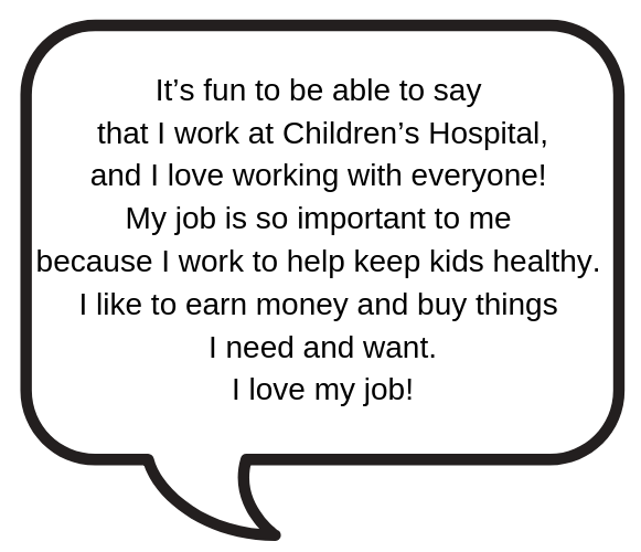 I work at Children’s Hospital, and I love it! My job is important to me. I help keep kids healthy and earn money to buy things I need and want. 
