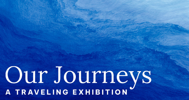 Graduated colors of sea water are the backdrop to the words "Our Journey" Traveling Exhibition.