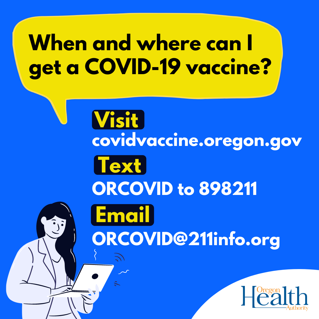 When and where can I get a COVID-19 vaccine? Visit covidvaccine.oregon.gov, text ORCOVID to 898211, email ORCOVID@211info.org