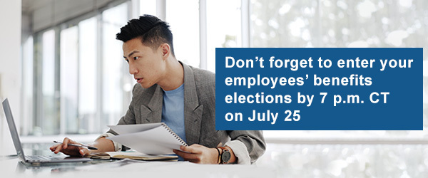 Don’t forget to enter your employees’ benefits elections by 7 p.m. CT on July 25