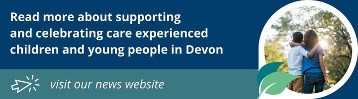 Read more about supporting  and celebrating care experienced  children and young people in Devon on the news page of our website