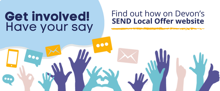 Get involved! Have your say. Find out how on Devon's SEND Local Offer website.