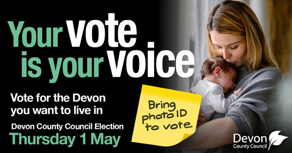 Your vote is your voice. Vote for the Devon you want to live in. Devon County Council Election Thursday 1 May. Bring photo ID to vote