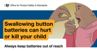 Swallowing button batteries can hurt or kill your child. Always keep batteries out of reach. Office for Product Safety and Standards