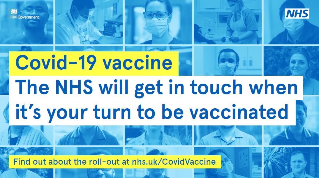 NHS will get in touch when it is your turn to be vaccinated. Find out more about the roll-out at nhs.uk/covid vaccine