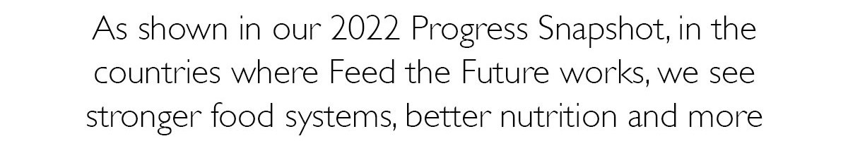 As shown in our 2022 Progress Snapshot, in the countries where Feed the Future works, we see stronger food systems, better nutrition 