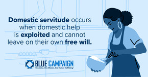 Domestic Servitude occurs when domestic help is exploited and cannot leave on their own free will.