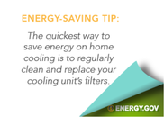Energy.gov energy-saving tip: The quickest way to save energy on home cooling is to regularly clean and replace your cooling unit's filters.