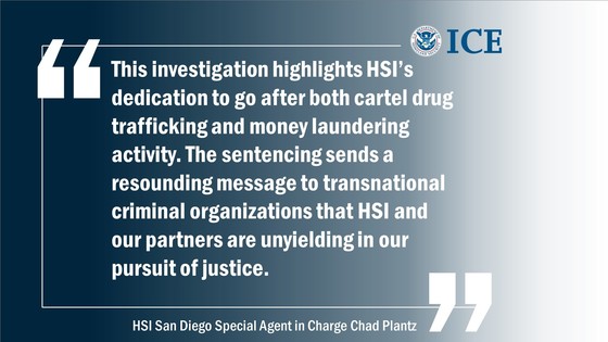 "This investigation highlights HSI’s dedication to go after both cartel drug trafficking and money laundering activity. The sentencing sends a resounding message to transnational criminal organizations that HSI and our partners are unyielding in our pursuit of justice." -- HSI San Diego Special Agent in Charge Chad Plantz