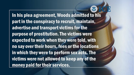 In his plea agreement, Woods admitted to his part in the conspiracy to recruit, maintain, advertise and transport victims for the purpose of prostitution. The victims were expected to work when they were told, with no say over their hours, fees or the locations in which they were to perform sex acts. The victims were not allowed to keep any of the money paid for their services.