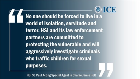 "No one should be forced to live in a world of isolation, servitude and terror. HSI and its law enforcement partners are committed to protecting the vulnerable and will aggressively investigate criminals who traffic children for sexual purposes." -- HSI St. Paul acting Special Agent in Charge Jamie Holt