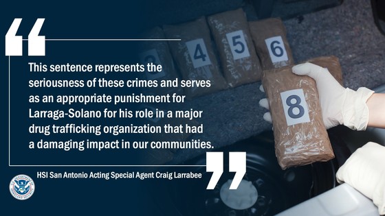 “This sentence represents the seriousness of these crimes and serves as an appropriate punishment for Larraga-Solano for his role in a major drug trafficking organization that had a damaging impact in our communities,” said Craig Larrabee, acting special agent in charge of HSI San Antonio.
