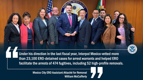 “Under his direction in the last fiscal year, Interpol Mexico vetted more than 23,100 ERO-detained cases for arrest warrants and helped ERO facilitate the arrests of 474 fugitives, including 52 high-profile removals.” - William McCafferty, Mexico City ERO Assistant Attaché for Removal