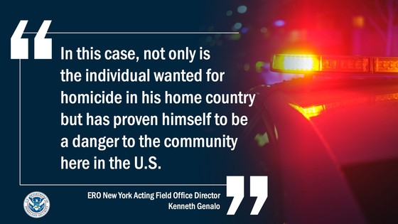 In this case, not only is the individual wanted for homicide in his home country, but has proven himself to be a danger to the community here in the U.S. -- ERO New York Acting Field Office Director Kenneth Genalo