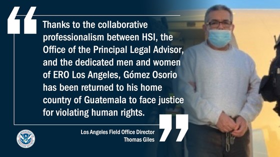 “Thanks to the collaborative professionalism between HSI, the Office of the Principal Legal Advisor, and the dedicated men and women of ERO Los Angeles, Gómez Osorio has been returned to his home country of Guatemala to face justice for violating human rights.” -- ERO Los Angeles Field Office Director Thomas Giles