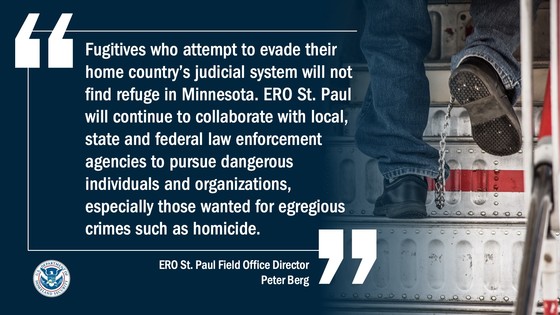 “Fugitives who attempt to evade their home country’s judicial system will not find refuge in Minnesota,” said ERO St. Paul Field Office Director Peter Berg. “ERO St. Paul will continue to collaborate with local, state and federal law enforcement agencies to pursue dangerous individuals and organizations, especially those wanted for egregious crimes such as homicide.”