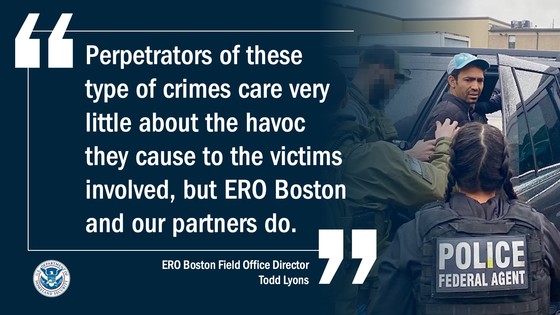 “Perpetrators of these type of crimes care very little about the havoc they cause to the victims involved, but ERO Boston and our partners do,” said ERO Boston Field Office Director Todd Lyons.