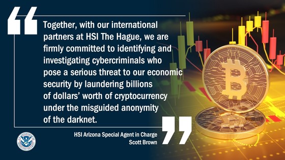 Together, with our international partners at HSI The Hague, we are firmly committed to identifying and investigating cybercriminals who pose a serious threat to our economic security by laundering billions of dollars’ worth of cryptocurrency under the misguided anonymity of the darknet, said HSI Arizona Special Agent in Charge Scott Brown.