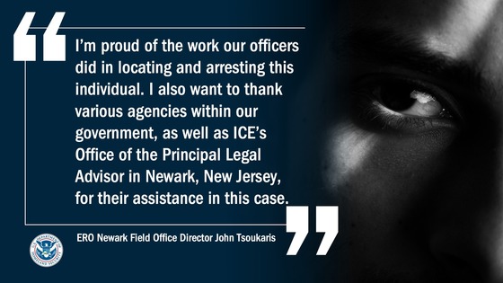 “I’m proud of the work our officers did in locating and arresting this individual. I also want to thank various agencies within our government, as well as ICE’s Office of the Principal Legal Advisor in Newark, New Jersey, for their assistance in this case.” -- ERO Newark Field Office Director John Tsoukaris