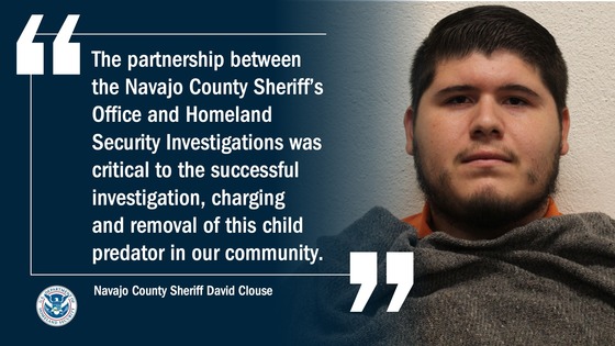 “The partnership between the Navajo County Sheriff’s Office and Homeland Security Investigations was critical to the successful investigation, charging and removal of this child predator in our community,” -- Navajo County Sheriff David Clouse