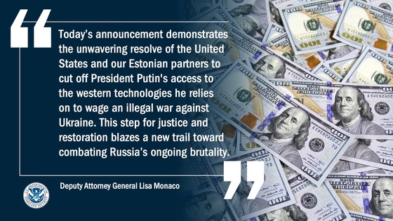 “Today’s announcement demonstrates the unwavering resolve of the United States and our Estonian partners to cut off President Putin's access to the western technologies he relies on to wage an illegal war against Ukraine.” -- Deputy Attorney General Lisa Monaco