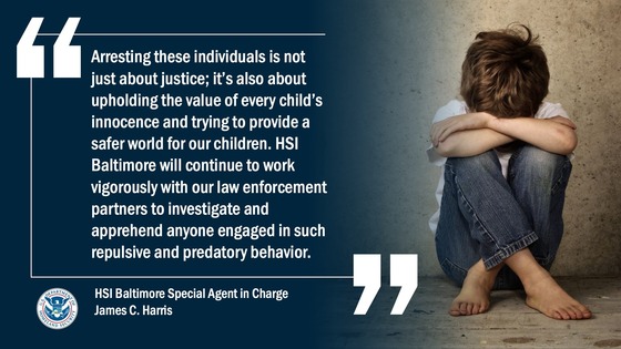 “Arresting these individuals is not just about justice; it’s also about upholding the value of every child’s innocence and trying to provide a safer world for our children. HSI Baltimore will continue to work vigorously with our law enforcement partners to investigate and apprehend anyone engaged in such repulsive and predatory behavior.” -- HSI Baltimore Special Agent in Charge James C. Harris