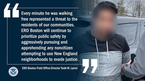 'Every minute he was walking free represented a threat to the residents of our communities. ERO Boston will continue to prioritize public safety by aggressively pursuing and apprehending any noncitizen attempting to use New England neighborhoods to evade justice.' -- ERO Boston Field Office Director Todd M. Lyons